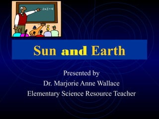 Sun and Earth
Presented by
Dr. Marjorie Anne Wallace
Elementary Science Resource Teacher
 