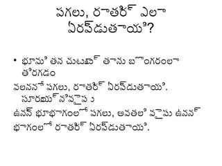 పగ్లు, రాతి ్ద ఎలా
ర
ఏరప డుతాయి?
్ద
• భూమి తన చుటూ ్ద తాను బొంగ్రంలా
ట
తిరగ్డం
వలననే పగ్లు, రాతి ్ద ఏరప డుతాయి.
ర
్ద
సూరు ్దనివెైప ు
య
ఉనన భూభాగ్ంలో పగ్లు, అవతలి వెైపు ఉనన్ద
్ద
భాగ్ంలో రాతి ్ద ఏరప డుతాయి.
ర
్ద

 