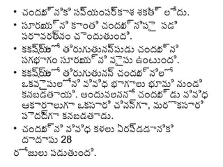 • చందు ్యానిక్కి సవ యంపర క్కాశ శక్కి ్యా ల్లేదు.
ర
్యా
్యా
త్
• సూరు ్యాని క్కాంత్ి చందు ్యానిపెై పడి
య
ర
పరావరత్ చెందుత్ుంది.
్యానం
• క్కక్కష్యాల్లో త్ిరుగుత్ునన పుడు చందు ్యాని
్యాయ
్యా
ర
సగభాగం సూరు ్యాని వెైపు ఉంటుంది.
య
• క్కక్కష్యాల్లో త్ిరుగుత్ునన చందు ్యానిల్లో
్యాయ
్యా
ర
ఒక్కవెైపుల్లోని వివిధ్య భాగాల్లు భూమి నుండి
క్కనబడత్ాయి. అందువల్లననే చందు ్యాడు వివిధ్య
ర
ఆక్కారాల్లుగా ఒక్కసారి చినన గా, మరొక్కసారి
్యా
పెదదగా క్కనబడత్ాడు.
్యా
• చందు ్యాని వివిధ్య క్కళల్లు ఏరప డడానిక్కి
ర
్యా
దాదాపు 28
రోజుల్లు పడుత్ుంది.

 