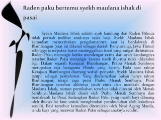 Syekh Maulana Ishak adalah ayah kandung dari Raden Paku,ia
tidak pernah melihat anak-nya sejak bayi. Syekh Maulana Ishak
kemudian menceritakan pengalamannya saat ia berdakwah di
Blambangan (saat ini dikenal sebagai daerah Banyuwangi, Jawa Timur)
sehingga ia terpaksa harus meninggalkan isteri yang sangat dicintainya.
Raden Paku menangis ketika mendengar cerita dari ayah kandungnya
tersebut.Raden Paku menangis karena nasib ibu-nya tidak diketahui
lagi. Dalam sejarah Kerajaan Blambangan, Prabu Menak Sembuyu
merupakan raja beragama Hindu yang kejam. Pada saat rakyat
Kerajaan Blambangan diserang wabah penyakit, Syekh Maulana Ishak
tampil sebagai penyelamat. Yang diselamatkan bukan hanya rakyat
Blambangan, tetapi juga putri Prabu Menak Sembuyu. Putri
Blambangan tersebut akhirnya jatuh cinta dan menikah dengan
Maulana Ishak, namun pernikahan tersebut tidak direstui oleh Menak
Sembuyu.Maulana Ishak diusir oleh Prabu Menak Sembuyu dan
berdakwah ke Pasai. Sedangkan Raden Paku yang masih bayi dibuang
oleh ibunya ke laut untuk menghindari pembunuhan oleh kakeknya
sendiri. Bayi tersebut kemudian ditemukan oleh Nyai Ageng Manila,
janda kaya yang merawat Raden Paku sebagai anaknya sendiri.
 