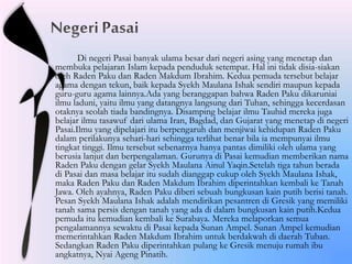 Di negeri Pasai banyak ulama besar dari negeri asing yang menetap dan
membuka pelajaran Islam kepada penduduk setempat. Hal ini tidak disia-siakan
oleh Raden Paku dan Raden Makdum Ibrahim. Kedua pemuda tersebut belajar
agama dengan tekun, baik kepada Syekh Maulana Ishak sendiri maupun kepada
guru-guru agama lainnya.Ada yang beranggapan bahwa Raden Paku dikaruniai
ilmu laduni, yaitu ilmu yang datangnya langsung dari Tuhan, sehingga kecerdasan
otaknya seolah tiada bandingnya. Disamping belajar ilmu Tauhid mereka juga
belajar ilmu tasawuf dari ulama Iran, Bagdad, dan Gujarat yang menetap di negeri
Pasai.Ilmu yang dipelajari itu berpengaruh dan menjiwai kehidupan Raden Paku
dalam perilakunya sehari-hari sehingga terlihat benar bila ia mempunyai ilmu
tingkat tinggi. Ilmu tersebut sebenarnya hanya pantas dimiliki oleh ulama yang
berusia lanjut dan berpengalaman. Gurunya di Pasai kemudian memberikan nama
Raden Paku dengan gelar Syekh Maulana Ainul Yaqin.Setelah tiga tahun berada
di Pasai dan masa belajar itu sudah dianggap cukup oleh Syekh Maulana Ishak,
maka Raden Paku dan Raden Makdum Ibrahim diperintahkan kembali ke Tanah
Jawa. Oleh ayahnya, Raden Paku diberi sebuah bungkusan kain putih berisi tanah.
Pesan Syekh Maulana Ishak adalah mendirikan pesantren di Gresik yang memiliki
tanah sama persis dengan tanah yang ada di dalam bungkusan kain putih.Kedua
pemuda itu kemudian kembali ke Surabaya. Mereka melaporkan semua
pengalamannya sewaktu di Pasai kepada Sunan Ampel. Sunan Ampel kemudian
memerintahkan Raden Makdum Ibrahim untuk berdakwah di daerah Tuban.
Sedangkan Raden Paku diperintahkan pulang ke Gresik menuju rumah ibu
angkatnya, Nyai Ageng Pinatih.
 