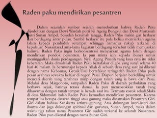 Dalam sejumlah sumber sejarah menyebutkan bahwa Raden Paku
dijodohkan dengan Dewi Wardah putri Ki Ageng Bungkul dan Dewi Murtasiah
putri Sunan Ampel. Sesudah berumah tangga, Raden Paku makin giat berlayar
dan berdagang antar pulau. Sambil berlayar itu pula beliau menyiarkan agama
Islam kepada penduduk setempat sehingga namanya cukup terkenal di
kepulauan Nusantara.Lama-lama kegiatan berdagang tersebut tidak memuaskan
hatinya. Raden Paku ingin berkonsentrasi menyiarkan agama Islam dengan
mendirikan pondok pesantren. Ia pun minta izin kepada ibunya untuk
meninggalkan dunia perdagangan. Nyai Ageng Pinatih yang kaya raya itu tidak
keberatan. Maka dimulailah Raden Paku bertafakur di goa yang sunyi selama 40
hari 40 malam. Ia bermunajat kepada Allah di sebuah desa yang saat ini dikenal
dengan nama Kebomas, Gresik.Usai bertafakur teringatlah Raden Paku pada
pesan ayahnya sewaktu belajar di negeri Pasai. Diapun berjalan berkeliling untuk
mencari daerah yang tanahnya mirip dengan tanah yang ia bawa dari Pasai.
Melalui desa Margonoto, sampailah Raden Paku di daerah perbukitan yang
berhawa sejuk, hatinya terasa damai. Ia pun mencocokkan tanah yang
dibawanya dengan tanah tempat ia berada saat itu. Ternyata cocok sekali.Maka
di desa Sidomukti itulah Raden Paku kemudian mendirikan pesantren. Karena
tempat itu berupa dataran tinggi atau gunung maka dinamakan Pesantren Giri.
Giri dalam bahasa Sanskerta artinya gunung. Atas dukungan isteri-isteri dan
ibunya dan juga dukungan spiritual dari gurunya, Sunan Ampel, maka dalam
waktu tiga tahun nama Pesantren Giri sudah terkenal ke seluruh Nusantara.
Raden Paku pun dikenal dengan nama Sunan Giri.
 