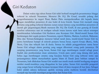 Dalam waktu tiga tahun Sunan Giri telah berhasil mengelola pesantrennya hingga
terkenal ke seluruh Nusantara. Menurut Dr. H.J. De Graaf, sesudah pulang dari
pengembaraannya ke negeri Pasai, Raden Paku memperkenalkan diri kepada dunia
dengan mendirikan pesantren di atas bukit di kota Gresik. Sunan Giri menjadi orang
pertama yang paling terkenal diantara sunan-sunan lainnya yang mendirikan pesantren di
daerah giri (pegunungan).Masih menurut Dr. H.J. De Graff, di atas gunung di Gresik
tersebut seharusnya saat ini terdapat sebuah istana karena sejak lama rakyat setempat
membicarakan keberadaan Giri Kedaton atau Kerajaan Giri. Murid-murid Sunan Giri
berdatangan dari segala penjuru Nusantara, seperti Maluku, Madura, Lombok, Makassar,
Hitu dan Ternate.Sedangkan menurut babad tanah Jawa, murid-murid Sunan Giri itu
justru bertebaran hampir di seluruh penjuru benua besar, seperti Eropa (Rum), Arab,
Mesir, Cina dan wilayah lain di dunia. Semua itu adalah penggambaran nama besar
Sunan Giri sebagai ulama penting yang sangat dihormati orang pada jamannya. Di
samping pesantrennya yang besar, Sunan Giri juga membangun masjid sebagi pusat
ibadah dan pembentukan iman ummatnya. Untuk para santri yang datang dari jauh,
beliau juga membangun asrama yang luas.Jasa Sunan Giri yang terbesar tentu saja
perjuangannya dalam menyebarkan agama Islam di Tanah Jawa bahkan sampai ke
Nusantara, baik dilakukan Sunan Giri sendiri saat masih muda sambil berdagang maupun
melalui murid-muridnya yang ditugaskan ke luar pulau. Sunan Giri memiliki pengaruh
yang sangat besar terhadap kerajaan-kerajaan Islam di Jawa maupun di luar Jawa. Sebagai
bukti adalah adanya kebiasaan apabila seorang putra mahkota hendak dinobatkan
menjadi raja haruslah mendapat pengesahan dari Sunan Giri.
 
