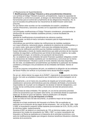 y 5 Resoluciones de Superintendencia.
1. Modificaciones al Código Tributario y otros procedimientos tributarios
Los cambios al Código Tributario buscaron, principalmente, mejorar la capacidad de
identificación y control de la evasión, al otorgar a la Administración Tributaria mayores
herramientas para el control del cumplimiento de las obligaciones tributarias. Así, lo
que se buscaba era perfeccionar los mecanismos de determinación sobre base
presunta,
los que debían estar acordes con las modalidades de evasión y establecer
nuevas infracciones y sanciones acordes con la capacidad contributiva del infractor
tributario.
Las principales modificaciones al Código Tributario consideraron, principalmente, la
introducción de nuevas medidas cautelares previas y nuevas facultades de
fiscalización,
además de modificaciones al procedimiento de cobranza coactiva.
Por otra parte, se dictó el marco normativo necesario para la implementación de
herramientas
informáticas que permitirían realizar las notificaciones de medidas cautelares
con mayor eficiencia, reduciendo plazos, ampliando la cobertura de contribuyentes y a
un menor costo, tanto para la SUNAT como para las entidades bancarias.
El sistema de notificación permitiría que las medidas cautelares en forma de retención
fuesen efectuadas a través de medios electrónicos que estén provistos de las mayores
medidas de seguridad y certificaciones que brinda la tecnología moderna, las cuales
garantizarían el origen, el contenido y la suscripción del documento.
Así, se estableció que las entidades del sector financiero quedaban obligadas a recibir
las resoluciones de medidas cautelares por vía electrónica y comunicar por la misma
vía a la Administración Tributaria cuando el monto retenido estuviese disponible.
De otro lado, se establecieron procedimientos que facilitarían la aplicación de medidas
cautelares y embargos a los proveedores de las entidades del Estado. Siendo el
Estado
uno de los mayores compradores del país, se estableció la obligación de las entidades
del Sector Público de verificar si el proveedor tenía deuda tributaria exigible.
LA GESTIÓN DE LA SUNAT EN LOS ÚLTIMOS CINCO AÑOS: PRINCIPALES LOGROS Y AVANCES 126
De ser así, debía retener los pagos de la SUNAT, mejorando la recuperación de dicha
deuda. Con esto se ampliaba el esquema que inicialmente se había trabajado con el
SIAF.
Adicionalmente, y en el marco de una política de respeto por la función pública, se
establecieron sanciones administrativas para las entidades del Estado y funcionarios
responsables de incumplir con la obligación de declarar el total de trabajadores y con
el pago de las contribuciones sociales y retenciones del total del personal activo,
cesante
o pensionista de estas entidades. Por ejemplo, en una de las sanciones previstas
contra los funcionarios que incumplan esta norma, se contempla desde la suspensión
hasta por 30 días sin goce de haberes, hasta la destitución o el despido.
2. Modificaciones a la Ley del Impuesto a la Renta
Como se indicó al inicio de este documento, un problema mayor de los ingresos
tributarios
radicaba en el bajo rendimiento del Impuesto a la Renta. Ello se explicaba en
particular por la evolución de los pagos de las empresas10. Así, en los años 1998, 1999
y 2000, la recaudación presentó caídas bastante pronunciadas de 9,3%, 25,5% y 4,8%
en términos reales, respectivamente.
Durante el 2001 se observó un crecimiento de 13% en términos reales, pero no se
alcanzaron los niveles de recaudación de 1996 y 1997. La menor recaudación del
Impuesto a la Renta se explicaba por el descenso de la actividad económica y una
serie de modificaciones legales que otorgaron diversos beneficios tributarios a distintos
sectores de la economía.
 
