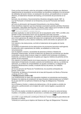 Como ya fue mencionado, entre las principales modificaciones legales que afectaron
negativamente la recaudación se encontraban los beneficios otorgados a la reinversión
de utilidades del sector minero, la revaluación de activos, principalmente en el sector
eléctrico, el tratamiento tributario del leasing y el incremento de provisiones en el
sector
bancario, las amnistías y fraccionamientos tributarios otorgados desde 1997, la
Ley de Promoción e Inversión en la Amazonía y la Ley de Promoción del Sector
Agrario,
así como la eliminación del Impuesto Extraordinario a los Activos Netos.
Estos beneficios originaron que las empresas acumularan grandes pérdidas tributarias
arrastrables, deducibles del Impuesto a la Renta. Cabe indicar que el arrastre de estas
10   Considera la recaudación de pagos a cuenta y regularización de Personas Jurídicas.
127         CAPÍTULO 8: LA SUNAT Y LA REFORMA TRIBUTARIA
pérdidas explicaba no sólo la disminución de la recaudación entre 1997 y el 2002, sino
también el bajo rendimiento futuro que se esperaba para este impuesto.
En respuesta a este diagnóstico, se modificó la estructura del Impuesto a la Renta
para incluir ganancias de capital derivadas de la enajenación de inmuebles diferentes
a la casa habitación y otros valores mobiliarios, dentro del ámbito de aplicación del
impuesto.
Con relación a las deducciones, se limitó el tratamiento de los gastos de fuente
extranjera,
se modificó el tratamiento de las deducciones de provisiones bancarias restringiendo
la deducción sólo a operaciones de crédito, se estableció un límite a las
remuneraciones
que se pagasen a socios y accionistas de personas jurídicas o titulares de
empresas unipersonales, se limitó la deducción de gastos por provisiones por deudas
incobrables cuando éstas tuvieran origen en créditos entre empresas vinculadas y,
finalmente, se limitó la deducción de gastos por seguros médicos de parientes de los
dueños de las empresas.
Con relación a la determinación de la base presunta y los métodos de valorización, se
sistematizó el tratamiento vinculado a precios de transferencia; esto es, su ámbito de
aplicación, su análisis de comparabilidad, los ajustes correlativos, la obligación de
presentar Declaraciones Juradas, el estudio técnico de precios, los métodos
aprobados
por la Ley peruana de Precios de Transferencia, los acuerdos anticipados de
precios, entre otros.
Finalmente, se dispuso el incremento de la tasa del Impuesto a la Renta a Personas
Jurídicas de 27% a 30%.
3. Modificaciones al IGV e ISC
Las modificaciones en estos dos impuestos insistieron en precisiones que buscaron
fortalecer los sistemas de ampliación de base tributaria implementados por la SUNAT.
En el caso del IGV se optimizó el Sistema de Pago de Obligaciones Tributarias
(SPOT)
con el Gobierno Central, o sistema de detracciones, a fin de ampliar su ámbito de
aplicación y perfeccionarlo con el objeto de cubrir vacíos legales y supuestos de
evasión
y elusión.
Con el fin de ampliar el ámbito de aplicación, también se incluyó la venta de bienes
muebles o inmuebles, prestación de servicios o contratos de construcción gravados
LA GESTIÓN DE LA SUNAT EN LOS ÚLTIMOS CINCO AÑOS: PRINCIPALES LOGROS Y AVANCES 128
con el ISC o cuya retribución constituyera Renta de Tercera Categoría para efectos del
Impuesto a la Renta.
Teniendo en cuenta que el objetivo del Sistema de Pago de Obligaciones Tributarias
 