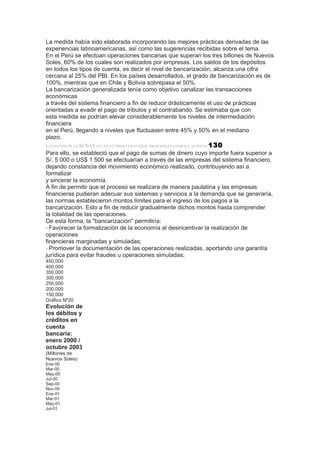 La medida había sido elaborada incorporando las mejores prácticas derivadas de las
experiencias latinoamericanas, así como las sugerencias recibidas sobre el tema.
En el Perú se efectúan operaciones bancarias que superan los tres billones de Nuevos
Soles, 60% de los cuales son realizados por empresas. Los saldos de los depósitos
en todos los tipos de cuenta, es decir el nivel de bancarización, alcanza una cifra
cercana al 25% del PBI. En los países desarrollados, el grado de bancarización es de
100%, mientras que en Chile y Bolivia sobrepasa el 50%.
La bancarización generalizada tenía como objetivo canalizar las transacciones
económicas
a través del sistema financiero a fin de reducir drásticamente el uso de prácticas
orientadas a evadir el pago de tributos y el contrabando. Se estimaba que con
esta medida se podrían elevar considerablemente los niveles de intermediación
financiera
en el Perú, llegando a niveles que fluctuasen entre 45% y 50% en el mediano
plazo.
LA GESTIÓN DE LA SUNAT EN LOS ÚLTIMOS CINCO AÑOS: PRINCIPALES LOGROS Y AVANCES 130
Para ello, se estableció que el pago de sumas de dinero cuyo importe fuera superior a
S/. 5 000 o US$ 1 500 se efectuarían a través de las empresas del sistema financiero,
dejando constancia del movimiento económico realizado, contribuyendo así a
formalizar
y sincerar la economía.
A fin de permitir que el proceso se realizara de manera paulatina y las empresas
financieras pudieran adecuar sus sistemas y servicios a la demanda que se generaría,
las normas establecieron montos límites para el ingreso de los pagos a la
bancarización. Esto a fin de reducir gradualmente dichos montos hasta comprender
la totalidad de las operaciones.
De esta forma, la "bancarización" permitiría:
• Favorecer la formalización de la economía al desincentivar la realización de
operaciones
financieras marginadas y simuladas;
• Promover la documentación de las operaciones realizadas, aportando una garantía
jurídica para evitar fraudes u operaciones simuladas;
450,000
400,000
350,000
300,000
250,000
200,000
150,000
Gráfico Nº20
Evolución de
los débitos y
créditos en
cuenta
bancaria:
enero 2000 /
octubre 2003
(Millones de
Nuevos Soles)
Ene-00
Mar-00
May-00
Jul-00
Sep-00
Nov-00
Ene-01
Mar-01
May-01
Jul-01
 