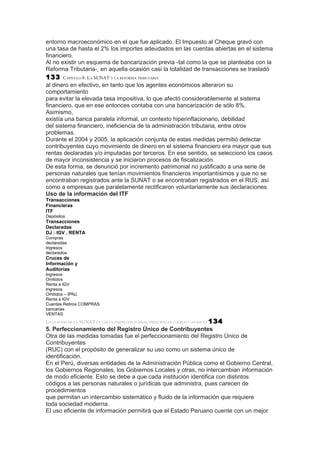 entorno macroeconómico en el que fue aplicado. El Impuesto al Cheque gravó con
una tasa de hasta el 2% los importes adeudados en las cuentas abiertas en el sistema
financiero.
Al no existir un esquema de bancarización previa -tal como la que se planteaba con la
Reforma Tributaria-, en aquella ocasión casi la totalidad de transacciones se trasladó
133     CAPÍTULO 8: LA SUNAT Y LA REFORMA TRIBUTARIA
al dinero en efectivo, en tanto que los agentes económicos alteraron su
comportamiento
para evitar la elevada tasa impositiva, lo que afectó considerablemente al sistema
financiero, que en ese entonces contaba con una bancarización de sólo 8%.
Asimismo,
existía una banca paralela informal, un contexto hiperinflacionario, debilidad
del sistema financiero, ineficiencia de la administración tributaria, entre otros
problemas.
Durante el 2004 y 2005, la aplicación conjunta de estas medidas permitió detectar
contribuyentes cuyo movimiento de dinero en el sistema financiero era mayor que sus
rentas declaradas y/o imputadas por terceros. En ese sentido, se seleccionó los casos
de mayor inconsistencia y se iniciaron procesos de fiscalización.
De esta forma, se denunció por incremento patrimonial no justificado a una serie de
personas naturales que tenían movimientos financieros importantísimos y que no se
encontraban registrados ante la SUNAT o se encontraban registrados en el RUS, así
como a empresas que paralelamente rectificaron voluntariamente sus declaraciones.
Uso de la información del ITF
Transacciones
Financieras
ITF
Depósitos
Transacciones
Declaradas
DJ : IGV , RENTA
Compras
declaradas
Ingresos
declarados
Cruces de
Información y
Auditorías
Ingresos
Omitidos
Renta e IGV
Ingresos
Omitidos – IPNJ
Renta e IGV
Cuentas Retiros COMPRAS
bancarias
VENTAS
LA GESTIÓN DE LA SUNAT EN LOS ÚLTIMOS CINCO AÑOS: PRINCIPALES LOGROS Y AVANCES 134
5. Perfeccionamiento del Registro Único de Contribuyentes
Otra de las medidas tomadas fue el perfeccionamiento del Registro Único de
Contribuyentes
(RUC) con el propósito de generalizar su uso como un sistema único de
identificación.
En el Perú, diversas entidades de la Administración Pública como el Gobierno Central,
los Gobiernos Regionales, los Gobiernos Locales y otras, no intercambian información
de modo eficiente. Esto se debe a que cada institución identifica con distintos
códigos a las personas naturales o jurídicas que administra, pues carecen de
procedimientos
que permitan un intercambio sistemático y fluido de la información que requiere
toda sociedad moderna.
El uso eficiente de información permitirá que el Estado Peruano cuente con un mejor
 
