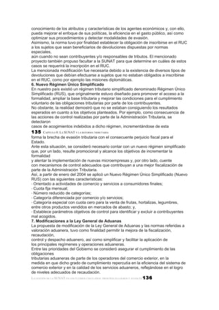 conocimiento de los atributos y características de los agentes económicos y, con ello,
pueda mejorar el enfoque de sus políticas, la eficiencia en el gasto público, así como
optimizar sus procedimientos y detectar modalidades de evasión.
Asimismo, la norma tuvo por finalidad establecer la obligación de inscribirse en el RUC
a los sujetos que sean beneficiarios de devoluciones dispuestas por normas
especiales,
aún cuando no sean contribuyentes y/o responsables de tributos. El mencionado
proyecto también propuso facultar a la SUNAT para que determine en cuáles de estos
casos se requerirá la inscripción en el RUC.
La mencionada modificación fue necesaria debido a la existencia de diversos tipos de
devoluciones que debían efectuarse a sujetos que no estaban obligados a inscribirse
en el RUC, como por ejemplo las misiones diplomáticas.
6. Nuevo Régimen Único Simplificado
En nuestro país existió un régimen tributario simplificado denominado Régimen Único
Simplificado (RUS), que originalmente estuvo diseñado para promover el acceso a la
formalidad, ampliar la base tributaria y mejorar las condiciones para el cumplimiento
voluntario de las obligaciones tributarias por parte de los contribuyentes.
No obstante, la realidad demostró que no se estaban consiguiendo los resultados
esperados en cuanto a los objetivos planteados. Por ejemplo, como consecuencia de
las acciones de control realizadas por parte de la Administración Tributaria, se
detectaron
casos de acogimientos indebidos a dicho régimen, incrementándose de esta
135    CAPÍTULO 8: LA SUNAT Y LA REFORMA TRIBUTARIA
forma la brecha de evasión tributaria con el consecuente perjuicio fiscal para el
Estado.
Ante esta situación, se consideró necesario contar con un nuevo régimen simplificado
que, por un lado, resulte promocional y alcance los objetivos de incrementar la
formalidad
y alentar la implementación de nuevas microempresas y, por otro lado, cuente
con mecanismos de control adecuados que contribuyan a una mejor fiscalización de
parte de la Administración Tributaria.
Así, a partir de enero del 2004 se aplicó un Nuevo Régimen Único Simplificado (Nuevo
RUS) con las siguientes características:
• Orientado a actividades de comercio y servicios a consumidores finales;
• Cuota fija mensual;
• Número reducido de categorías;
• Categoría diferenciada por comercio y/o servicios;
• Categoría especial con cuota cero para la venta de frutas, hortalizas, legumbres,
entre otros productos vendidos en mercados de abasto; y,
• Establece parámetros objetivos de control para identificar y excluir a contribuyentes
mal acogidos.
7. Modificaciones a la Ley General de Aduanas
La propuesta de modificación de la Ley General de Aduanas y las normas referidas a
valoración aduanera, tuvo como finalidad permitir la mejora de la fiscalización,
recaudación,
control y despacho aduanero, así como simplificar y facilitar la aplicación de
los principales regímenes y operaciones aduaneras.
Entre las prioridades del Gobierno se consideró asegurar el cumplimiento de las
obligaciones
tributarias aduaneras de parte de los operadores del comercio exterior, en la
medida en que dicho grado de cumplimiento repercutía en la eficiencia del sistema de
comercio exterior y en la calidad de los servicios aduaneros, reflejándose en el logro
de niveles adecuados de recaudación.
LA GESTIÓN DE LA SUNAT EN LOS ÚLTIMOS CINCO AÑOS: PRINCIPALES LOGROS Y AVANCES 136
 