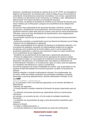 Asimismo, considerando la entrada en vigencia de la Ley N° 27973, que derogaba el
Régimen de Supervisión de Importaciones, existía el riesgo de que se incremente la
presentación de declaraciones aduaneras incompletas o con errores, especialmente
en lo referido a la descripción de las mercancías, su cantidad y valor, afectándose la
determinación de la base imponible y la recaudación aduanera.
Por tal motivo, se planteó la necesidad de modificar la Ley General de Aduanas para
dictar medidas que contribuyesen a asegurar el cumplimiento de las obligaciones
aduaneras,
así como la mayor efectividad de las sanciones previstas. Asimismo, se buscó
la reducción y simplificación de procedimientos, de forma tal que el servicio aduanero
significase menores costos tanto para los usuarios como para la misma Administración
Tributaria, como en el caso del despacho de exportaciones y de la regularización
de la importación temporal.
Los principales cambios que se propusieron a la Ley General de Aduanas estuvieron
referidos a:
• Uniformizar conceptos y procedimientos de la Ley General de Aduanas con el Código
Tributario a fin de estandarizar su aplicación;
• Precisar responsabilidad de los agentes de aduanas en el despacho aduanero, con
el propósito de establecer supuestos de responsabilidad solidaria de los agentes
de aduanas como auxiliares de la función pública, para lo cual se requería fijar
parámetros específicos y uniformes que conduzcan a lograr un mayor compromiso
en el cumplimiento de sus obligaciones;
• Simplificar los procedimientos de los regímenes y operaciones aduaneros; y,
• Precisar las obligaciones e infracciones de los operadores de comercio exterior
con el objeto de lograr un mayor grado de cumplimiento de las obligaciones tributario-
aduaneras. De esta forma, se necesitaba hacer más objetiva la intervención de
la Administración Tributaria y, en consecuencia, lograr un menor costo de regulación,
con resultados más efectivos en cuanto a cumplimiento.
El aumento progresivo de ciertas modalidades de evasión -que se generaliza en los
sectores de alta informalidad de la economía peruana- se debe a la ausencia de
políticas
drásticas dirigidas a combatir la defraudación tributaria. Era indispensable, por
tal motivo, dictar las medidas necesarias que permitiesen establecer conductas
agravantes y sancionar ejemplarmente a quienes defraudasen al Estado. En tal
senti137
CAPÍTULO 8: LA SUNAT Y LA REFORMA TRIBUTARIA
do, se propusieron como circunstancias agravantes, en la comisión del Delito de
Defraudación
Tributaria, las siguientes:
• El fraude tributario cometido mediante la formación de grupos organizados para tal
fin;
• La utilización de terceras personas que, aparentando obrar por cuenta propia,
intervienen
por encargo y en provecho de otro, a fin de ocultar al verdadero beneficiario
económico;
• La utilización de comprobantes de pago u otros documentos fraudulentos para
ocasionar
perjuicio al Estado;
• La doble o múltiple facturación; y,
• La conducta reiterativa en actos fraudulentos por parte del contribuyente.

                                 PRESUPUESTO SUNAT 2009

                                          ( Primer Trimestre)
 