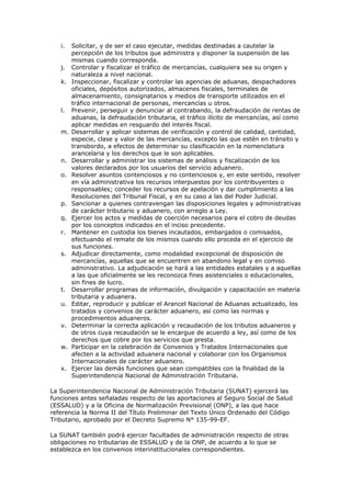 i.   Solicitar, y de ser el caso ejecutar, medidas destinadas a cautelar la
        percepción de los tributos que administra y disponer la suspensión de las
        mismas cuando corresponda.
   j.   Controlar y fiscalizar el tráfico de mercancías, cualquiera sea su origen y
        naturaleza a nivel nacional.
   k.   Inspeccionar, fiscalizar y controlar las agencias de aduanas, despachadores
        oficiales, depósitos autorizados, almacenes fiscales, terminales de
        almacenamiento, consignatarios y medios de transporte utilizados en el
        tráfico internacional de personas, mercancías u otros.
   l.   Prevenir, perseguir y denunciar al contrabando, la defraudación de rentas de
        aduanas, la defraudación tributaria, el tráfico ilícito de mercancías, así como
        aplicar medidas en resguardo del interés fiscal.
   m.   Desarrollar y aplicar sistemas de verificación y control de calidad, cantidad,
        especie, clase y valor de las mercancías, excepto las que estén en tránsito y
        transbordo, a efectos de determinar su clasificación en la nomenclatura
        arancelaria y los derechos que le son aplicables.
   n.   Desarrollar y administrar los sistemas de análisis y fiscalización de los
        valores declarados por los usuarios del servicio aduanero.
   o.   Resolver asuntos contenciosos y no contenciosos y, en este sentido, resolver
        en vía administrativa los recursos interpuestos por los contribuyentes o
        responsables; conceder los recursos de apelación y dar cumplimiento a las
        Resoluciones del Tribunal Fiscal, y en su caso a las del Poder Judicial.
   p.   Sancionar a quienes contravengan las disposiciones legales y administrativas
        de carácter tributario y aduanero, con arreglo a Ley.
   q.   Ejercer los actos y medidas de coerción necesarios para el cobro de deudas
        por los conceptos indicados en el inciso precedente.
   r.   Mantener en custodia los bienes incautados, embargados o comisados,
        efectuando el remate de los mismos cuando ello proceda en el ejercicio de
        sus funciones.
   s.   Adjudicar directamente, como modalidad excepcional de disposición de
        mercancías, aquellas que se encuentren en abandono legal y en comiso
        administrativo. La adjudicación se hará a las entidades estatales y a aquellas
        a las que oficialmente se les reconozca fines asistenciales o educacionales,
        sin fines de lucro.
   t.   Desarrollar programas de información, divulgación y capacitación en materia
        tributaria y aduanera.
   u.   Editar, reproducir y publicar el Arancel Nacional de Aduanas actualizado, los
        tratados y convenios de carácter aduanero, así como las normas y
        procedimientos aduaneros.
   v.   Determinar la correcta aplicación y recaudación de los tributos aduaneros y
        de otros cuya recaudación se le encargue de acuerdo a ley, así como de los
        derechos que cobre por los servicios que presta.
   w.   Participar en la celebración de Convenios y Tratados Internacionales que
        afecten a la actividad aduanera nacional y colaborar con los Organismos
        Internacionales de carácter aduanero.
   x.   Ejercer las demás funciones que sean compatibles con la finalidad de la
        Superintendencia Nacional de Administración Tributaria.

La Superintendencia Nacional de Administración Tributaria (SUNAT) ejercerá las
funciones antes señaladas respecto de las aportaciones al Seguro Social de Salud
(ESSALUD) y a la Oficina de Normalización Previsional (ONP), a las que hace
referencia la Norma II del Título Preliminar del Texto Único Ordenado del Código
Tributario, aprobado por el Decreto Supremo N° 135-99-EF.

La SUNAT también podrá ejercer facultades de administración respecto de otras
obligaciones no tributarias de ESSALUD y de la ONP, de acuerdo a lo que se
establezca en los convenios interinstitucionales correspondientes.
 