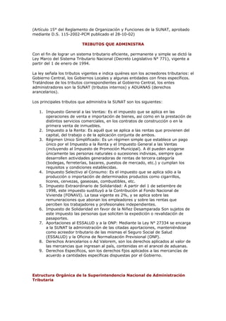 (Artículo 15° del Reglamento de Organización y Funciones de la SUNAT, aprobado
mediante D.S. 115-2002-PCM publicado el 28-10-02)

                          TRIBUTOS QUE ADMINISTRA

Con el fin de lograr un sistema tributario eficiente, permanente y simple se dictó la
Ley Marco del Sistema Tributario Nacional (Decreto Legislativo N° 771), vigente a
partir del 1 de enero de 1994.

La ley señala los tributos vigentes e indica quiénes son los acreedores tributarios: el
Gobierno Central, los Gobiernos Locales y algunas entidades con fines específicos.
Tratándose de los tributos correspondientes al Gobierno Central, los entes
administradores son la SUNAT (tributos internos) y ADUANAS (derechos
arancelarios).

Los principales tributos que administra la SUNAT son los siguientes:

   1. Impuesto General a las Ventas: Es el impuesto que se aplica en las
      operaciones de venta e importación de bienes, así como en la prestación de
      distintos servicios comerciales, en los contratos de construcción o en la
      primera venta de inmuebles.
   2. Impuesto a la Renta: Es aquél que se aplica a las rentas que provienen del
      capital, del trabajo o de la aplicación conjunta de ambos.
   3. Régimen Unico Simplificado: Es un régimen simple que establece un pago
      único por el Impuesto a la Renta y el Impuesto General a las Ventas
      (incluyendo al Impuesto de Promoción Municipal). A él pueden acogerse
      únicamente las personas naturales o sucesiones indivisas, siempre que
      desarrollen actividades generadoras de rentas de tercera categoría
      (bodegas, ferreterías, bazares, puestos de mercado, etc.) y cumplan los
      requisitos y condiciones establecidas.
   4. Impuesto Selectivo al Consumo: Es el impuesto que se aplica sólo a la
      producción o importación de determinados productos como cigarrillos,
      licores, cervezas, gaseosas, combustibles, etc.
   5. Impuesto Extraordinario de Solidaridad: A partir del 1 de setiembre de
      1998, este impuesto sustituyó a la Contribución al Fondo Nacional de
      Vivienda (FONAVI). La tasa vigente es 2%, y se aplica sobre las
      remuneraciones que abonan los empleadores y sobre las rentas que
      perciben los trabajadores y profesionales independientes.
   6. Impuesto de Solidaridad en favor de la Niñez Desamparada Son sujetos de
      este impuesto las personas que soliciten la expedición o revalidación de
      pasaportes.
   7. Aportaciones al ESSALUD y a la ONP: Mediante la Ley N° 27334 se encarga
      a la SUNAT la administración de las citadas aportaciones, manteniéndose
      como acreedor tributario de las mismas el Seguro Social de Salud
      (ESSALUD) y la Oficina de Normalización Previsional (ONP).
   8. Derechos Arancelarios o Ad Valorem, son los derechos aplicados al valor de
      las mercancias que ingresan al país, contenidas en el arancel de aduanas.
   9. Derechos Específicos, son los derechos fijos aplicados a las mercancías de
      acuerdo a cantidades específicas dispuestas por el Gobierno.




Estructura Orgánica de la Superintendencia Nacional de Administración
Tributaria
 