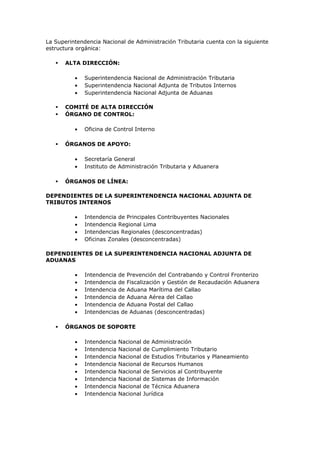 La Superintendencia Nacional de Administración Tributaria cuenta con la siguiente
estructura orgánica:

      ALTA DIRECCIÓN:

          •   Superintendencia Nacional de Administración Tributaria
          •   Superintendencia Nacional Adjunta de Tributos Internos
          •   Superintendencia Nacional Adjunta de Aduanas

      COMITÉ DE ALTA DIRECCIÓN
      ÓRGANO DE CONTROL:

          •   Oficina de Control Interno

      ÓRGANOS DE APOYO:

          •   Secretaría General
          •   Instituto de Administración Tributaria y Aduanera

      ÓRGANOS DE LÍNEA:

DEPENDIENTES DE LA SUPERINTENDENCIA NACIONAL ADJUNTA DE
TRIBUTOS INTERNOS

          •   Intendencia de Principales Contribuyentes Nacionales
          •   Intendencia Regional Lima
          •   Intendencias Regionales (desconcentradas)
          •   Oficinas Zonales (desconcentradas)

DEPENDIENTES DE LA SUPERINTENDENCIA NACIONAL ADJUNTA DE
ADUANAS

          •   Intendencia de Prevención del Contrabando y Control Fronterizo
          •   Intendencia de Fiscalización y Gestión de Recaudación Aduanera
          •   Intendencia de Aduana Marítima del Callao
          •   Intendencia de Aduana Aérea del Callao
          •   Intendencia de Aduana Postal del Callao
          •   Intendencias de Aduanas (desconcentradas)

      ÓRGANOS DE SOPORTE

          •   Intendencia   Nacional   de Administración
          •   Intendencia   Nacional   de Cumplimiento Tributario
          •   Intendencia   Nacional   de Estudios Tributarios y Planeamiento
          •   Intendencia   Nacional   de Recursos Humanos
          •   Intendencia   Nacional   de Servicios al Contribuyente
          •   Intendencia   Nacional   de Sistemas de Información
          •   Intendencia   Nacional   de Técnica Aduanera
          •   Intendencia   Nacional   Jurídica
 