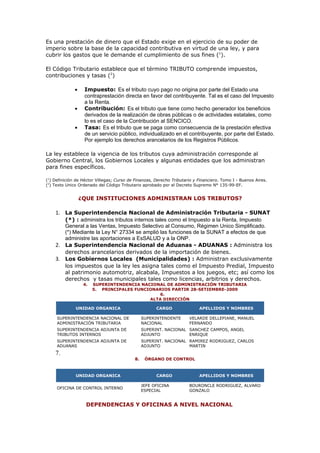 Es una prestación de dinero que el Estado exige en el ejercicio de su poder de
imperio sobre la base de la capacidad contributiva en virtud de una ley, y para
cubrir los gastos que le demande el cumplimiento de sus fines (1).

El Código Tributario establece que el término TRIBUTO comprende impuestos,
contribuciones y tasas (2)

              •    Impuesto: Es el tributo cuyo pago no origina por parte del Estado una
                   contraprestación directa en favor del contribuyente. Tal es el caso del Impuesto
                   a la Renta.
              •    Contribución: Es el tributo que tiene como hecho generador los beneficios
                   derivados de la realización de obras públicas o de actividades estatales, como
                   lo es el caso de la Contribución al SENCICO.
              •    Tasa: Es el tributo que se paga como consecuencia de la prestación efectiva
                   de un servicio público, individualizado en el contribuyente, por parte del Estado.
                   Por ejemplo los derechos arancelarios de los Registros Públicos.

La ley establece la vigencia de los tributos cuya administración corresponde al
Gobierno Central, los Gobiernos Locales y algunas entidades que los administran
para fines específicos.

(1) Definición de Héctor Villegas; Curso de Finanzas, Derecho Tributario y Financiero. Tomo I - Buenos Aires.
(2) Texto Unico Ordenado del Código Tributario aprobado por el Decreto Supremo N° 135-99-EF.


                  ¿QUE INSTITUCIONES ADMINISTRAN LOS TRIBUTOS?

    1. La Superintendencia Nacional de Administración Tributaria - SUNAT
       (*) : administra los tributos internos tales como el Impuesto a la Renta, Impuesto
       General a las Ventas, Impuesto Selectivo al Consumo, Régimen Unico Simplificado.
       (*) Mediante la Ley N° 27334 se amplió las funciones de la SUNAT a efectos de que
       administre las aportaciones a EsSALUD y a la ONP.
    2. La Superintendencia Nacional de Aduanas - ADUANAS : Administra los
       derechos arancelarios derivados de la importación de bienes.
    3. Los Gobiernos Locales (Municipalidades) : Administran exclusivamente
       los impuestos que la ley les asigna tales como el Impuesto Predial, Impuesto
       al patrimonio automotriz, alcabala, Impuestos a los juegos, etc; así como los
       derechos y tasas municipales tales como licencias, arbitrios y derechos.
                   4.   SUPERINTENDENCIA NACIONAL DE ADMINISTRACIÓN TRIBUTARIA
                        5. PRINCIPALES FUNCIONARIOS PARTIR 28-SETIEMBRE-2009
                                               6.
                                            ALTA DIRECCIÓN

              UNIDAD ORGANICA                         CARGO                APELLIDOS Y NOMBRES

     SUPERINTENDENCIA NACIONAL DE               SUPERINTENDENTE       VELARDE DELLEPIANE, MANUEL
     ADMINISTRACIÓN TRIBUTARIA                  NACIONAL              FERNANDO
     SUPERINTENDENCIA ADJUNTA DE                SUPERINT. NACIONAL SANCHEZ CAMPOS, ANGEL
     TRIBUTOS INTERNOS                          ADJUNTO            ENRIQUE
     SUPERINTENDENCIA ADJUNTA DE                SUPERINT. NACIONAL RAMIREZ RODRIGUEZ, CARLOS
     ADUANAS                                    ADJUNTO            MARTIN
    7.
                                           8.    ÓRGANO DE CONTROL



              UNIDAD ORGANICA                         CARGO                APELLIDOS Y NOMBRES

                                                JEFE OFICINA          BOURONCLE RODRIGUEZ, ALVARO
     OFICINA DE CONTROL INTERNO
                                                ESPECIAL              GONZALO


                    DEPENDENCIAS Y OFICINAS A NIVEL NACIONAL
 