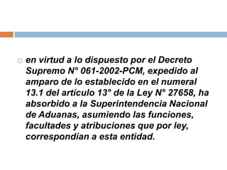  en virtud a lo dispuesto por el Decreto
Supremo N° 061-2002-PCM, expedido al
amparo de lo establecido en el numeral
13.1 del artículo 13° de la Ley N° 27658, ha
absorbido a la Superintendencia Nacional
de Aduanas, asumiendo las funciones,
facultades y atribuciones que por ley,
correspondían a esta entidad.
 