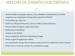 SISTEMA DE EMISIÓN ELECTRÓNICA
 Permite facilitar a la pequeña empresa y a los trabajadores independientes, la emisión
completa de sus comprobantes de pago desde el portal de la SUNAT.
 Los beneficios que ofrece son:
 Emitir sus recibos por honorarios y notas de crédito en forma electrónica
 Generar el libro de ingresos y gastos electrónicos
 Emitir facturas electrónicas
 Ventajas de este sistema
 Ahorra en gastos de emisión de comprobantes de pago
 Ahorra en gasto de legalización de libros
 Los comprobantes de pago, libro de ingresos, gastos así como los registros de ventas y compras
 Puede enviar a l correo de su cliente los comprobantes de pago
 