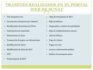 TRÁMITES REALIZADOS EN EL PORTAL
WEB DE SUNAT
 Tele despacho web
 Documentos aduaneros por internet
 Rectificación electrónica de DUAs
 Autorización de impresión
 Detracciones en línea
 Transacción de pagos con detracciones
 Modificación de datos
 Modificación de datos de RUC
 PDT
 Preinscripción de RUC
 Baja de inscripción de RUC
 Baja de tributos
 Suspensión y reinicio de actividades
 Baja de establecimientos anexos
 Alta de tributos
 Pago de valores
 Pagos con visa
 Acceso a información publica
 Boletos de transporte aéreo
 