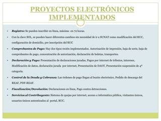 PROYECTOS ELECTRÓNICOS
IMPLEMENTADOS
 Registro: Se pueden inscribir en línea, máximo en 72 horas.
 Con la clave SOL, se pueden hacer diferentes cambios sin necesidad de ir a SUNAT como modificación del RUC,
configuración de domicilio, pre inscripción del RUC
 Comprobantes de Pago: Hay dos tipos recién implementados. Autorización de impresión, baja de serie, baja de
comprobantes de pago, concentración de autorización, declaración de boletas, transportes.
 Declaración y Pago: Presentación de declaraciones juradas, Pagos por internet de tributos, intereses,
Modificación de datos, declaración jurada por internet, Presentación de DAOT, Presentación suspensión de 4ª
categoría.
 Control de la Deuda y Cobranza: Las órdenes de pago llegan al buzón electrónico, Pedido de descarga del
REAF, PDF-REAF.
 Fiscalización/Devolución: Declaraciones en línea, Pago contra detracciones.
 Servicios al Contribuyente: Sistema de quejas por internet, acceso a informática pública, visitantes únicos,
usuarios únicos autenticados al portal, RUC.
 