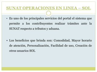 SUNAT OPERACIONES EN LINEA – SOL
 Es uno de los principales servicios del portal el sistema que
permite a los contribuyentes realizar trámites ante la
SUNAT respecto a tributos y aduana.
 Los beneficios que brinda son: Comodidad, Mayor horario
de atención, Personalización, Facilidad de uso, Creación de
otros usuarios SOL
 
