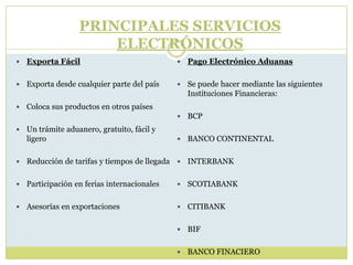  Exporta Fácil
 Exporta desde cualquier parte del país
 Coloca sus productos en otros países
 Un trámite aduanero, gratuito, fácil y
ligero
 Reducción de tarifas y tiempos de llegada
 Participación en ferias internacionales
 Asesorías en exportaciones
 Pago Electrónico Aduanas
 Se puede hacer mediante las siguientes
Instituciones Financieras:
 BCP
 BANCO CONTINENTAL
 INTERBANK
 SCOTIABANK
 CITIBANK
 BIF
 BANCO FINACIERO
PRINCIPALES SERVICIOS
ELECTRÓNICOS
 