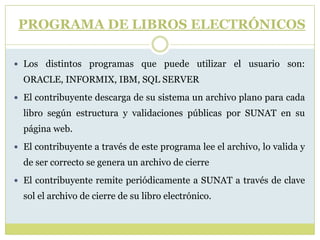 PROGRAMA DE LIBROS ELECTRÓNICOS
 Los distintos programas que puede utilizar el usuario son:
ORACLE, INFORMIX, IBM, SQL SERVER
 El contribuyente descarga de su sistema un archivo plano para cada
libro según estructura y validaciones públicas por SUNAT en su
página web.
 El contribuyente a través de este programa lee el archivo, lo valida y
de ser correcto se genera un archivo de cierre
 El contribuyente remite periódicamente a SUNAT a través de clave
sol el archivo de cierre de su libro electrónico.
 