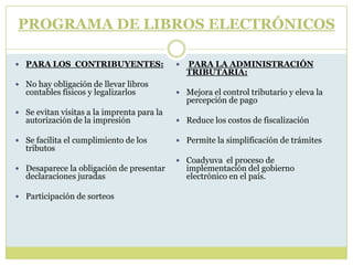  PARA LOS CONTRIBUYENTES:
 No hay obligación de llevar libros
contables físicos y legalizarlos
 Se evitan visitas a la imprenta para la
autorización de la impresión
 Se facilita el cumplimiento de los
tributos
 Desaparece la obligación de presentar
declaraciones juradas
 Participación de sorteos
 PARA LA ADMINISTRACIÓN
TRIBUTARIA:
 Mejora el control tributario y eleva la
percepción de pago
 Reduce los costos de fiscalización
 Permite la simplificación de trámites
 Coadyuva el proceso de
implementación del gobierno
electrónico en el país.
PROGRAMA DE LIBROS ELECTRÓNICOS
 