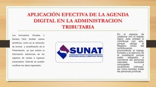 APLICACIÓN EFECTIVA DE LA AGENDA
DIGITAL EN LA ADMINISTRACION
TRIBUTARIA
Los formularios Virtuales o
Declara Fácil, facilitan ciertos
beneficios, como es la reducción
de errores y simplificación de la
Presentación, ya que enlaza la
información electrónica de los
registros de ventas e ingresos
presentados. Además se pueden
modificar los datos ingresados.
En el aspecto de
colaborar con el trabajo
digno, esta entidad si
contribuye con esto,
porque otorga el
Registro Único del
contribuyente,
promoviendo el trabajo
honesto y el ejercicio de
la ciudadanía porque
están obligados a
inscribirse las personas
naturales, sociedad
conyugales y
sucesiones indivisas,
así como también todas
las personas jurídicas.
 