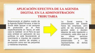 APLICACIÓN EFECTIVA DE LA AGENDA
DIGITAL EN LA ADMINISTRACION
TRIBUTARIA
Relacionando el objetivo cuarto de
la Agenda Digital Peruana, si bien la
Sunat debe apoyar a los sectores
de producción en el País
específicamente en Tacna, en este
caso la realidad en el Perú es que
esta entidad en aplicación de sus
políticas no está favoreciendo al
crecimiento e impulso de creación
de nuevos centros de empleo y
producción como son las pequeñas
y medianas empresas.
La Sunat acerca la
administración del Estado
hacia las empresas, pero
parte de las empresas en
general están o deciden
alejarse de esta regulación y
vinculación, está claro que si
les ofrece servicios
electrónicos como también
presenciales a los
representantes de dichas
empresas.
 