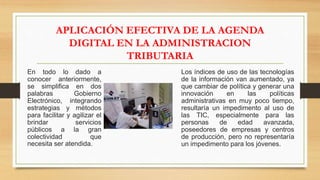 APLICACIÓN EFECTIVA DE LA AGENDA
DIGITAL EN LA ADMINISTRACION
TRIBUTARIA
En todo lo dado a
conocer anteriormente,
se simplifica en dos
palabras Gobierno
Electrónico, integrando
estrategias y métodos
para facilitar y agilizar el
brindar servicios
públicos a la gran
colectividad que
necesita ser atendida.
Los índices de uso de las tecnologías
de la información van aumentado, ya
que cambiar de política y generar una
innovación en las políticas
administrativas en muy poco tiempo,
resultaría un impedimento al uso de
las TIC, especialmente para las
personas de edad avanzada,
poseedores de empresas y centros
de producción, pero no representaría
un impedimento para los jóvenes.
 