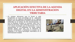 APLICACIÓN EFECTIVA DE LA AGENDA
DIGITAL EN LA ADMINISTRACION
TRIBUTARIA
• En síntesis afirmamos que la Sunat si está
cumpliendo un buen porcentaje de la aplicación
efectiva de los objetivos planteados en la Agenda
Digital, pero exceptuando el aspecto del fomento del
desarrollo en el campo de las microempresas, ya
que la Realidad muestra lo contrario, pero muy a
parte de ese tema, esta institución si le da buen uso
a la nueva tecnología par al información, y se ve
representada en la posibilidad de poder realizar
trámites desde casa solo con la utilización de
Internet, fomentando y facilitando el acceso de la
población a la nueva tecnología informática en la
Administración Estatal.
 