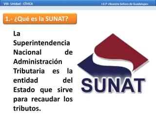 1.- ¿Qué es la SUNAT?
La
Superintendencia
Nacional de
Administración
Tributaria es la
entidad del
Estado que sirve
para recaudar los
tributos.
VIII- Unidad : CÍVICA I.E.P «Nuestra Señora de Guadalupe»