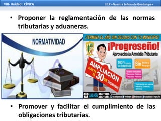 • Proponer la reglamentación de las normas
tributarias y aduaneras.
• Promover y facilitar el cumplimiento de las
obligaciones tributarias.
VIII- Unidad : CÍVICA I.E.P «Nuestra Señora de Guadalupe»