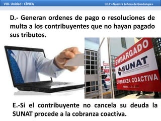 D.- Generan ordenes de pago o resoluciones de
multa a los contribuyentes que no hayan pagado
sus tributos.
E.-Si el contribuyente no cancela su deuda la
SUNAT procede a la cobranza coactiva.
VIII- Unidad : CÍVICA I.E.P «Nuestra Señora de Guadalupe»