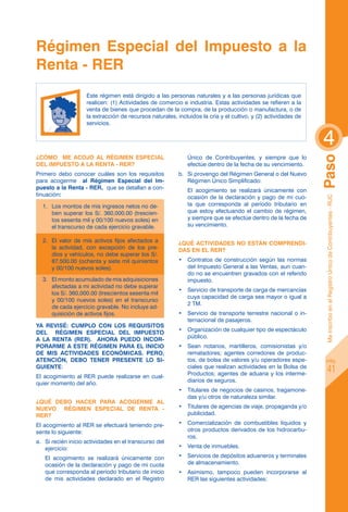 Régimen Especial del Impuesto a la
Renta - rer
                     Este régimen está dirigido a las personas naturales y a las personas jurídicas que
                     realicen: (1) Actividades de comercio e industria. Estas actividades se refieren a la
                     venta de bienes que procedan de la compra, de la producción o manufactura, o de
                     la extracción de recursos naturales, incluidos la cría y el cultivo, y (2) actividades de
                     servicios.


                                                                                                                 4
¿Cómo me acojo al régimen especial                             Único de Contribuyentes, y siempre que lo




                                                                                                                 Paso
del impuesto a la renta - RER?                                 efectúe dentro de la fecha de su vencimiento.
Primero debo conocer cuáles son los requisitos             b.	 Si provengo del Régimen General o del Nuevo
para acogerme al Régimen Especial del Im-                      Régimen Único Simplificado:
puesto a la Renta - RER, que se detallan a con-            	   El acogimiento se realizará únicamente con
tinuación:                                                     ocasión de la declaración y pago de mi cuo-




                                                                                                                  Me inscribo en el Registro Único de Contribuyentes - RUC
    1.	 Los montos de mis ingresos netos no de-                ta que corresponda al período tributario en
        ben superar los S/. 360,000.00 (trescien-              que estoy efectuando el cambio de régimen,
        tos sesenta mil y 00/100 nuevos soles) en              y siempre que se efectúe dentro de la fecha de
        el transcurso de cada ejercicio gravable.              su vencimiento.

    2.	 El valor de mis activos fijos afectados a          ¿Qué actividades no están comprendi-
        la actividad, con excepción de los pre-            das en el RER?
        dios y vehículos, no debe superar los S/.
        87,500.00 (ochenta y siete mil quinientos          •	 Contratos de construcción según las normas
        y 00/100 nuevos soles).                               del Impuesto General a las Ventas, aun cuan-
                                                              do no se encuentren gravados con el referido
    3.	 El monto acumulado de mis adquisiciones               impuesto.
        afectadas a mi actividad no debe superar
                                                           •	 Servicio de transporte de carga de mercancías
        los S/. 360,000.00 (trescientos sesenta mil
                                                              cuya capacidad de carga sea mayor o igual a
        y 00/100 nuevos soles) en el transcurso
                                                              2 TM.
        de cada ejercicio gravable. No incluye ad-
        quisición de activos fijos.                        •	 Servicio de transporte terrestre nacional o in-
                                                              ternacional de pasajeros.
YA REVISÉ: CUMPLO CON LOS REQUISITOS
                                                           •	 Organización de cualquier tipo de espectáculo
DEL RÉGIMEN ESPECIAL DEL IMPUESTO
                                                              público.
A LA RENTA (RER).   AHORA PUEDO INCOR-
PORARME A ESTE RÉGIMEN PARA EL INICIO                      •	 Sean notarios, martilleros, comisionistas y/o
DE MIS ACTIVIDADES ECONÓMICAS. PERO,                          rematadores; agentes corredores de produc-
ATENCIÓN, DEBO TENER PRESENTE LO SI-                          tos, de bolsa de valores y/u operadores espe-          pág.
                                                              ciales que realizan actividades en la Bolsa de
GUIENTE:
                                                              Productos; agentes de aduana y los interme-
                                                                                                                             41
El acogimiento al RER puede realizarse en cual-
                                                              diarios de seguros.
quier momento del año.
                                                           •	 Titulares de negocios de casinos, tragamone-
                                                              das y/u otros de naturaleza similar.
¿Qué debo hacer para acogerme al
nuevo régimen especial de renta -                          •	 Titulares de agencias de viaje, propaganda y/o
RER?                                                          publicidad.

El acogimiento al RER se efectuará teniendo pre-           •	 Comercialización de combustibles líquidos y
sente lo siguiente:                                           otros productos derivados de los hidrocarbu-
                                                              ros.
a.	 Si recién inicio actividades en el transcurso del
    ejercicio:                                             •	 Venta de inmuebles.

	   El acogimiento se realizará únicamente con             •	 Servicios de depósitos aduaneros y terminales
    ocasión de la declaración y pago de mi cuota              de almacenamiento.
    que corresponda al período tributario de inicio        •	 Asimismo, tampoco pueden incorporarse al
    de mis actividades declarado en el Registro               RER las siguientes actividades:
 
