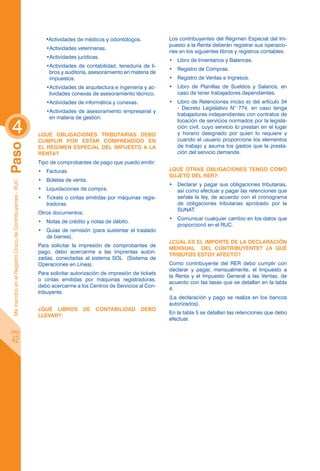 •Actividades de médicos y odontólogos.             Los contribuyentes del Régimen Especial del Im-
                                                                                                                  puesto a la Renta deberán registrar sus operacio-
                                                               •Actividades veterinarias.
                                                                                                                  nes en los siguientes libros y registros contables:
                                                               •Actividades jurídicas.
                                                                                                                  •	 Libro de Inventarios y Balances.
                                                               •Actividades de contabilidad, teneduría de li-
                                                                                                                  •	 Registro de Compras.
                                                                bros y auditoría, asesoramiento en materia de
                                                                impuestos.                                        •	 Registro de Ventas e Ingresos.
                                                               •Actividades de arquitectura e ingeniería y ac-    •	 Libro de Planillas de Sueldos y Salarios, en
                                                                tividades conexas de asesoramiento técnico.          caso de tener trabajadores dependientes.
                                                               •Actividades de informática y conexas.             •	 Libro de Retenciones inciso e) del artículo 34
                                                                                                                     - Decreto Legislativo N° 774, en caso tenga
                                                               •Actividades de asesoramiento empresarial y
                                                                                                                     trabajadores independientes con contratos de


 4
                                                                en materia de gestión.
                                                                                                                     locación de servicios normados por la legisla-
                                                                                                                     ción civil, cuyo servicio lo prestan en el lugar
                                                            ¿Qué obligaciones tributarias debo                       y horario designado por quien lo requiere y
                                                            cumplir por estar comprendido en                         cuando el usuario proporcione los elementos
Paso




                                                            el Régimen Especial del Impuesto a la                    de trabajo y asuma los gastos que la presta-
                                                            Renta?                                                   ción del servicio demande.
                                                            Tipo de comprobantes de pago que puedo emitir:
                                                            •	 Facturas.                                          ¿Qué otras obligaciones tengo como
                                                                                                                  sujeto del RER?:
                                                            •	 Boletas de venta.
 Me inscribo en el Registro Único de Contribuyentes - RUC




                                                                                                                  •	 Declarar y pagar sus obligaciones tributarias,
                                                            •	 Liquidaciones de compra.                              así como efectuar y pagar las retenciones que
                                                            •	 Tickets o cintas emitidas por máquinas regis-         señala la ley, de acuerdo con el cronograma
                                                               tradoras.                                             de obligaciones tributarias aprobado por la
                                                                                                                     SUNAT.
                                                            Otros documentos:
                                                                                                                  •	 Comunicar cualquier cambio en los datos que
                                                            •	 Notas de crédito y notas de débito.
                                                                                                                     proporcionó en el RUC.
                                                            •	 Guías de remisión (para sustentar el traslado
                                                               de bienes).
                                                                                                                  ¿Cuál es el importe de la declaración
                                                            Para solicitar la impresión de comprobantes de
                                                                                                                  mensual del contribuyente? ¿A qué
                                                            pago, debo acercarme a las imprentas autori-
                                                                                                                  tributos estoy afecto?
                                                            zadas, conectadas al sistema SOL (Sistema de
                                                            Operaciones en Línea).                                Como contribuyente del RER debo cumplir con
                                                                                                                  declarar y pagar, mensualmente, el Impuesto a
                                                            Para solicitar autorización de impresión de tickets
                                                                                                                  la Renta y el Impuesto General a las Ventas, de
                                                            o cintas emitidas por máquinas registradoras,
                                                                                                                  acuerdo con las tasas que se detallan en la tabla
                                                            debo acercarme a los Centros de Servicios al Con-
                                                                                                                  4.
                                                            tribuyente.
                                                                                                                  (La declaración y pago se realiza en los bancos
                                                                                                                  autorizados).
                                                            ¿Qué Libros        de   Contabilidad        debo
                                                                                                                  En la tabla 5 se detallan las retenciones que debo
                                                            llevar?:
                                                                                                                  efectuar.

pág.

 42
 
