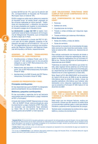 La tasa del IGV es de 17%, que con la adición del                     ¿Qué obligaciones tributarias debo
                                                            2%, correspondiente al Impuesto de Promoción                          cumplir por estar comprendido en el
                                                            Municipal, hace un total de 19%.                                      Régimen General?
                                                            El IGV a pagar en cada mes lo determino restando                      ¿Qué comprobantes de pago puedo
                                                            al impuesto bruto1 el crédito fiscal2 originado en                    usar?
                                                            las compras realizadas en dicho periodo. Tratán-                      •	 Facturas.
                                                            dose de importaciones3 y utilización de servicios
                                                            en el país prestados por sujetos no domiciliados,                     •	 Boletas de venta.
                                                            el impuesto a pagar es el impuesto bruto.                             •	 Liquidaciones de compra.
                                                            La declaración y pago del IGV la realizo men-                         •	 Tickets o cintas emitidas por máquinas regis-
                                                            sualmente hasta la fecha indicada en el Cronogra-                        tradoras.
                                                            ma de Obligaciones Tributarias, que corresponde                       •	 Tickets emitidos por sistemas informáticos.

 4
                                                            al último dígito de mi RUC.
                                                                                                                                  Otros documentos:
                                                            Presento la declaración a través del PDT N° 621,
                                                            o en caso de no estar obligado, presento mi de-                       •	 Notas de crédito y notas de débito.
                                                            claración de pago en el Formulario N° 119 o en el                     •	 Guías de remisión.
Paso




                                                            N° 118, dependiendo de mi condición de contribu-                      Para solicitar la impresión de comprobantes de pago,
                                                            yente del Régimen General o del Régimen Espe-                         debo acercarme a las imprentas autorizadas, conec-
                                                            cial del Impuesto a la Renta, respectivamente.                        tadas al sistema SOL (Sistema de Operaciones en
                                                                                                                                  Línea).
                                                            Asimismo, de tener trabajadores                                       Para solicitar autorización de impresión de tickets o
 Me inscribo en el Registro Único de Contribuyentes - RUC




                                                            dependientes, debo presentar:                                         cintas emitidas por máquinas registradoras, debo re-
                                                            •	 Contribuciones a EsSalud Podré usar el For-                        gistrar la máquina registradora con el Formulario N°
                                                               mulario N° 402, siempre que no me encuentre                        809 en los Centros de Servicios al Contribuyente o
                                                               obligado a usar el PDT Remuneraciones (For-                        dependencias de la SUNAT.
                                                               mulario Virtual N° 600).                                           Tratándose de sistemas informáticos que emiten tic-
                                                                                                                                  kets, debo registrar dichos sistemas con el Formula-
                                                            •	 Retenciones del Impuesto a la Renta 5ta cate-
                                                                                                                                  rio N° 845 en los Centros de Servicios al Contribuyen-
                                                               goría. Uso el PDT Remuneraciones (Formulario
                                                                                                                                  te o dependencias de la SUNAT, o a través de SUNAT
                                                               Virtual N° 600).
                                                                                                                                  Operaciones en Línea registrando su Clave SOL.
                                                            •	 Aportaciones a la ONP A través del PDT Remu-
                                                                                    .
                                                                                                                                  Nota: Según la R.S. 064-2006/SUNAT, se ha autoriza-
                                                               neraciones (Formulario Virtual N° 600).    
                                                                                                                                  do hasta el 30 de junio de 2008 el uso de sistemas
                                                                                                                                  informáticos para la emisión de tickets, incluso de
                                                            Lugares de presentación y pago:                                       aquellos aplicativos informáticos que hubieran sido
                                                                                                                                  declarados como máquinas registradoras, siempre
                                                            Principales contribuyentes:                                           que se presente el Formulario N° 845 hasta el 31 de
                                                            En las dependencias que la SUNAT ha designado                         diciembre de 2007.
                                                            para la presentación de sus declaraciones.
                                                            Medianos y pequeños contribuyentes:                                   ¿Qué comprobantes de pago debo
                                                            En las sucursales y agencias de la red bancaria                       exigir por la adquisición de insumos
                                                            autorizadas para la presentación y pago mediante                      y bienes o al recibir la prestación de
                                                            el PDT o Formulario.                                                  servicios?

pág.                                                        A través del módulo SUNAT Operaciones en Línea                        Debo exigir que me otorguen facturas, recibos por
                                                            - SOL de SUNAT Virtual: www.sunat.gob.pe, para                        honorarios o tickets que den derecho al crédito fiscal
 46                                                         la presentación y pago mediante el PDT. Para ello,                    y/o que permitan sustentar gasto o costo para efectos
                                                            es necesario que previamente haya solicitado                          tributarios, pudiendo emitir liquidaciones de compra.
                                                            su Clave SOL en los Centros de Servicios al                           También están considerados los recibos de luz, agua,
                                                            Contribuyente de la SUNAT a nivel nacional.                           teléfono y recibos de arrendamiento.




                                                            1
                                                              Impuesto Bruto: Es la suma de los impuestos aplicados a cada operación de venta gravada por periodo tributario. Una vez determinado
                                                            se efectúan las deducciones que se hayan producido por descuentos que el contribuyente hubiera otorgado, por la anulación de las
                                                            ventas efectuadas o por exceso en el impuesto consignado en el comprobante de pago, siempre que se encuentren respaldados por
                                                            notas de crédito o notas de débito, según corresponda.
                                                            2
                                                              Crédito Fiscal: Está constituido por la suma del impuesto consignado por separado en los comprobantes de pago que respaldan las
                                                            operaciones de compras gravadas.
                                                            3
                                                              En el caso de importaciones, si se realizaran descuentos posteriores al pago del Impuesto Bruto, no implicará deducción alguna
                                                            respecto del mismo, pero podrá utilizarse como Crédito Fiscal.
 