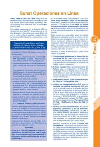 Sunat Operaciones en Línea
SUNAT OPERACIONES EN LÍNEA (SOL) es un sis-             En el ambiente SUNAT Operaciones en Línea - SOL
tema informático disponible en el portal de la SUNAT,   usted puede presentar y pagar sus declaraciones
que permite realizar operaciones (consultas y tran-     elaboradas a través del Programa de Declaración Te-
sacciones) en forma telemática, entre el contribuyen-   lemática – PDT. Asimismo, puede pagar sus deudas
te y la SUNAT.                                          tributarias contenidas en documentos de cobran-
Para realizar operaciones en el ambiente SOL, se        za (órdenes de pago, resoluciones de determinación
debe tramitar ante la SUNAT la asignación de un có-     y otras resoluciones que emite la administración tri-
digo de usuario y de una clave de acceso. Dicho trá-    butaria).
mite se realiza en forma gratuita en cualquier Centro   Cabe precisar que, para realizar pagos a través de


                                                                                                                      4
de Servicios al Contribuyente o dependencia a nivel     SOL, previamente debe suscribir un convenio de afi-
nacional.                                               liación al servicio de pago de tributos, mediante dé-
                                                        bito en cuenta, con el Banco de Crédito, Interbank,
    Procedimiento para obtener su código                Scotiabank o Banco Continental. También se podrá
    de usuario y clave de acceso a sunat                pagar con cargo a su cuenta de detracciones abierta




                                                                                                                      Paso
   Operaciones en Línea – sol (Clave sol)               en el Banco de la Nación (en este caso, no es nece-
                                                        sario suscribir dicho convenio).
 Para obtener la Clave SOL deberá seguir los si-        Asimismo, a través de Internet (SOL) usted puede
 guientes pasos:                                        realizar lo siguiente:
 1.Obtenga su solicitud de acseso al sistema SU-        1.	 Transacciones relacionadas al Sistema de De-




                                                                                                                       Me inscribo en el Registro Único de Contribuyentes - RUC
   NAT Operaciones en Línea - SOL imprimién-                tracciones del IGV, tales como depósitos a las
   dola desde la Internet (www.sunat.gob.pe) o              cuentas de sus clientes en el Banco de la Nación
                                                            y la presentación de la solicitud de liberación de
 • De manera preimpresa en nuestras dependen-               fondos, cuando corresponda.
   cias o Centros de Servicios al Contribuyente,
   o,                                                   2.	 Solicitar aplazamiento y/o fraccionamiento tri-
                                                            butario, según lo establecido en el Artículo 33°
 • Fotocopiándola del anexo que forma parte                 del Código Tributario. Para tal efecto, previamente
   de la Resolución de Superintendencia N°147-              debe obtener un archivo personalizado que con-
   2003/SUNAT, publicada en el Diario Oficial El            tiene las deudas tributarias factibles de ser aplaza-
   Peruano el 2 de agosto de 2003.                          das y/o fraccionadas.
 2.Consigne los datos en la solicitud.                  3.	 Si es persona natural, puede obtener su Regis-
 3.Presente la solicitud debidamente firmada por            tro Único de Contribuyentes - RUC
   el contribuyente o por su representante legal        4.	 Obtener una impresión de la ficha RUC, así como
   acreditado en el RUC, en cualquiera de las de-           actualizar y/o modificar los datos del RUC, tales
   pendencias o Centros de Servicios al Contribu-           como el nombre comercial, la actividad económi-
   yente de la SUNAT a nivel nacional.                      ca principal y/o secundaria, el número de teléfono
 4.Exhiba el original de su documento de identi-            y/ fax, el correo electrónico, el domicilio fiscal, en-
   dad vigente y presente una copia del mismo.              tre otros. (Anexo 4 de la Resolución de Superin-
                                                            tendencia N° 210-2004/SUNAT). La actualización
 5.Usted recibirá un sobre sellado que contiene
                                                            y /o modificación de los datos del RUC a través
   su código de usuario y la clave de acceso de
                                                            del SOL se realiza utilizando el Formulario Virtual
   manera inmediata.
                                                            N° 3128 – “Modificación de Datos del RUC por
   SI EL TRÁMITE LO REALIZA UN TERCERO                      Internet”.                                                    pág.

 El tercero deberá presentar la Solicitud de Acce-      5.	 Verificar los datos de identificación de  sus tra-                    53
 so con los Rubros I y II de dicha solicitud, debida-       bajadores, pensionistas y de los derechoha-
 mente llenados y firmados por el contribuyente o           bientes (asegurados), identificados con DNI, lo
 por su representante legal acreditado en el RUC.           cual permite mantener actualizada la información
 La firma que se consigne en el Rubro II “Trámite           declarada. Para ello se realiza una validación en
 Realizado por un Tercero” deberá encontrarse le-           línea con el padrón del RENIEC. De encontrarse
 galizada notarialmente.                                    mal declarados, los asegurados tendrán proble-
 Adicionalmente, el tercero deberá exhibir el ori-          mas en las prestaciones que EsSalud brinda.
 ginal de su documento de identidad vigente y           	 Asimismo, cuenta con la opción “Consulta para
 presentar una copia del mismo.                           Empleadores”, herramienta que le permite cono-
                    Importante                            cer cuáles de sus trabajadores presentan error en
                                                          su identificación. Aquí deberá ingresar su número
 El uso de la clave de acceso es de entera res-           de RUC y el número de orden de cualquier Decla-
 ponsabilidad del contribuyente. Para su segu-            ración de Remuneraciones que haya presentado.
 ridad se recomienda memorizarla y destruir el            El archivo resultante contendrá la totalidad de los
 documento impreso con la clave que le entre-             trabajadores que fueron declarados con error en
 gará la SUNAT.                                           alguna oportunidad.
 