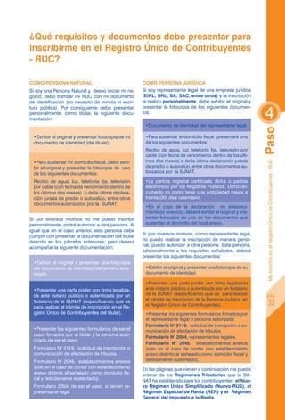 ¿Qué requisitos y documentos debo presentar para
inscribirme en el Registro único de Contribuyentes
- ruc?

COMO PERSONA NATURAL                                 COMO PERSONA JURÍDICA
Si soy una Persona Natural y deseo iniciar mi ne-    Si soy representante legal de una empresa jurídica
gocio, debo tramitar mi RUC con mi documento         (EIRL, SRL, SA, SAC, entre otros) y la inscripción
de identificación (no necesito de minuta ni escri-   la realizo personalmente, debo exhibir el original y


                                                                                                              4
tura pública). Por consiguiente debo presentar,      presentar la fotocopia de los siguientes documen-
personalmente, como titular, la siguiente docu-      tos:
mentación:
                                                      •Documento de identidad del representante legal.




                                                                                                              Paso
 •Exhibir el original y presentar fotocopia de mi     •Para sustentar el domicilio fiscal presentaré uno
 documento de identidad (del titular).                de los siguientes documentos:
                                                      Recibo de agua, luz, telefonía fija, televisión por
                                                      cable (con fecha de vencimiento dentro de los últi-
 •Para sustentar mi domicilio fiscal, debo exhi-      mos dos meses) o de la última declaración jurada




                                                                                                               Me inscribo en el Registro Único de Contribuyentes - RUC
 bir el original y presentar la fotocopia de uno      de predio o autovalúo, entre otros documentos au-
 de los siguientes documentos:                        torizados por la SUNAT.

 Recibo de agua, luz, telefonía fija, televisión      •La partida registral certificada (ficha o partida
 por cable (con fecha de vencimiento dentro de        electrónica) por los Registros Públicos. Dicho do-
 los últimos dos meses) o de la última declara-       cumento no podrá tener una antigüedad mayor a
 ción jurada de predio o autovalúo, entre otros       treinta (30) días calendario.
 documentos autorizados por la SUNAT.
                                                      •En el caso de la declaración de estableci-
                                                      miento(s) anexo(s), deberá exhibir el original y pre-
Si por diversos motivos no me puedo inscribir         sentar fotocopia de uno de los documentos que
personalmente, podré autorizar a otra persona. Al     sustentan el domicilio del local anexo.
igual que en el caso anterior, esta persona debe
cumplir con presentar la documentación del titular   Si por diversos motivos, como representante legal,
descrita en los párrafos anteriores; pero deberá     no puedo realizar la inscripción de manera perso-
acompañar la siguiente documentación:                nal, puedo autorizar a otra persona. Esta persona,
                                                     adicionalmente a los requisitos señalados, deberá
                                                     presentar los siguientes documentos:
 •Exhibir el original y presentar una fotocopia
 del documento de identidad del tercero auto-         •Exhibir el original y presentar una fotocopia de su
 rizado.                                              documento de identidad.

                                                      •Presentar una carta poder con firma legalizada
 •Presentar una carta poder con firma legaliza-       ante notario público o autenticada por un fedatario
 da ante notario público o autenticada por un         de la SUNAT (especificando que es para realizar             pág.
                                                      el trámite de inscripción de la Persona Jurídica en
 fedatario de la SUNAT (especificando que es
 para realizar el trámite de inscripción en el Re-    el Registro Único de Contribuyentes).                               33
 gistro Único de Contribuyentes del titular).         •Presentar los siguientes formularios firmados por
                                                      el representante legal o persona autorizada:
                                                      Formulario N° 2119, solicitud de inscripción o co-
 •Presentar los siguientes formularios de ser el      municación de afectación de tributos.
 caso, firmados por el titular y la persona auto-
                                                      Formulario N° 2054, representantes legales.
 rizada de ser el caso:
                                                      Formulario N° 2046, establecimientos anexos
 Formulario N° 2119, solicitud de inscripción o       (sólo en el caso de contar con establecimiento
 comunicación de afectación de tributos.              anexo distinto al señalado como domicilio fiscal y
 Formulario N° 2046, establecimientos anexos          debidamente sustentado).
 (sólo en el caso de contar con establecimiento      En las páginas que vienen a continuación me puedo
 anexo distinto al señalado como domicilio fis-      enterar de los Regímenes Tributarios que la SU-
 cal y debidamente sustentado).                      NAT ha establecido para los contribuyentes: el Nue-
 Formulario 2054, de ser el caso si tienen re-       vo Régimen Único Simplificado (Nuevo RUS), el
 presentante legal                                   Régimen Especial de Renta (RER) y el  Régimen
                                                     General del Impuesto a la Renta.
 