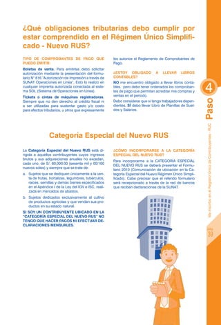 ¿Qué obligaciones tributarias debo cumplir por
estar comprendido en el Régimen único Simplifi-
cado - Nuevo rus?
Tipo de Comprobantes de Pago que                       les autorice el Reglamento de Comprobantes de
puedo emitir:                                          Pago.
Boletas de venta. Para emitirlas debo solicitar
autorización mediante la presentación del formu-       ¿Estoy obligado           a   llevar      Libros
lario N° 816 “Autorización de Impresión a través de    Contables?


                                                                                                             4
SUNAT Operaciones en Línea”. Esto lo realizo en        NO me encuentro obligado a llevar libros conta-
cualquier imprenta autorizada conectada al siste-      bles, pero debo tener ordenados los comproban-
ma SOL (Sistema de Operaciones en Línea).              tes de pago que permitan acreditar mis compras y
Tickets o cintas de máquinas registradoras.            ventas en el periodo.




                                                                                                             Paso
Siempre que no den derecho al crédito fiscal ni        Debo considerar que si tengo trabajadores depen-
a ser utilizadas para sustentar gasto y/o costo        dientes, SÍ debo llevar Libro de Planillas de Suel-
para efectos tributarios, u otros que expresamente     dos y Salarios.




                                                                                                              Me inscribo en el Registro Único de Contribuyentes - RUC
                Categoría Especial del Nuevo RUS
La Categoría Especial del Nuevo RUS está di-           ¿CÓmo incorporarse a la categoría
rigida a aquellos contribuyentes cuyos ingresos        especial del nuevo RUS?
brutos y sus adquisiciones anuales no excedan,
                                                       Para incorporarme a la CATEGORÍA ESPECIAL
cada uno, de S/. 60,000.00 (sesenta mil y 00/100
                                                       DEL NUEVO RUS se deberá presentar el Formu-
nuevos soles) y siempre que se trate de:
                                                       lario 2010 (Comunicación de ubicación en la Ca-
a.	 Sujetos que se dediquen únicamente a la ven-       tegoría Especial del Nuevo Régimen Único Simpli-
    ta de frutas, hortalizas, legumbres, tubérculos,   ficado). Cabe precisar que el referido formulario
    raíces, semillas y demás bienes especificados      será recepcionado a través de la red de bancos
    en el Apéndice I de la Ley del IGV e ISC, reali-   que reciben declaraciones de la SUNAT.
    zada en mercados de abastos.
b.	 Sujetos dedicados exclusivamente al cultivo
    de productos agrícolas y que vendan sus pro-
    ductos en su estado natural.
SI SOY UN CONTRIBUYENTE UBICADO EN LA
“CATEGORÍA ESPECIAL DEL NUEVO RUS” NO
TENGO QUE HACER PAGOS NI EFECTUAR DE-
CLARACIONES MENSUALES.
                                                                                                                 pág.

                                                                                                                         39
 