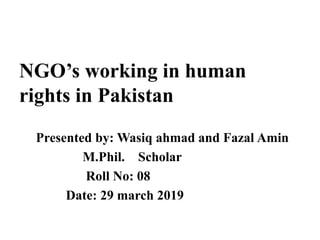 NGO’s working in human
rights in Pakistan
Presented by: Wasiq ahmad and Fazal Amin
M.Phil. Scholar
Roll No: 08
Date: 29 march 2019
 