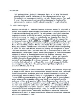 Introduction
This Sunbasket Client Research Paper skims the surface of what the current
situation within meal kit marketplace. It also takes a deep dive into who
Sunbasket is as a company and what they can offer their consumers. Then lastly
it covers the psychographic, demographic, and geographic situation of the
consumers who purchase meal kit subscriptions and why people subscribe.
The Meal Kit Marketplace
Although the concept of a consumer receiving a recurring delivery of food items is
nothing new, the industry of a meal kit subscription box is relatively fresh, with the
first known meal kit launching in 2007. The original intention of this first meal kit
service was to assist families in having their own home-cooked dinner without
having to stress over the logistics of meal planning and shopping. Ever since this
launch, the popularity of meal kits and the over all meal kit service industry has
continuously increased (Scalco, 2019). Up until 2020, meal kits had steadily grown in
popularity, but received a significant boom and had accelerated its market growth
due to the COVID-19 pandemic (Market Line, 2021). The success of the meal kits
during the pandemic stems from the abundance of time consumers were spending
at home. This more time at home affected the cooking and dining habits of many
consumers, especially when consumers were not as available to shop or order their
meals like they could before. Another reason for the success of meal kits during the
pandemic is because of the more health-conscious decisions consumers were
wanting to experience, and meal kits are seen as being a cheaper and especially
healthier alternative. This drastic boom increased the popularity of meal kits
immensely and changed the lives of many consumers so much that they plan on
continuing their subscription even beyond the pandemic. It is suggested that the
pandemic permanently altered the grocery shopping and cooking habits of
consumers (Market Line, 2021).
There are many players in the meal kit market, and each offer their own unique style
or recipe for their service. With all the different options to choose from, consumers
often find themselves wondering what is the best meal kit subscription plan that
best suits their wants and needs. Thanks to a review written for Wirecutter by
Preston (2020), consumers can determine what’s the best meal kit for them based
on the unique selling proposition of the meal kits. The meal kit that is best for
beginners, or those getting started is Blue Apron. Blue Apron has recipes that are
consistent and easy to follow meals that have a broader appeal. The meal kit that
has more fresh meals with a little more work is Martha and Marley Spoon. Martha
and Marley Spoon has recipes that are easy to follow but appeals to most of the
testers that had more cooking knowledge. Lastly, the meal kit that is the most
organic and is good for those with dietary restrictions is Sunbasket. Sunbasket’s
ingredient list is almost all organic and provides meals that are designed for people
with various dietary restrictions.
 