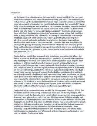 Sunbasket
At Sunbasket, ingredients matter, its important to be sustainable to the core, and
they believe they can only move forward when they give back. This combination of
values makes up the Sunbasket difference and helps separate Sunbasket from other
meal kit companies. Sunbasket is a meal kit delivery service that began in 2014 and
have recently undergone a re-branding of the company. Sunbasket has reestablished
their brand to better represent the values they want to be known for. Sunbasket’s
brand goal is to stand for human connections, especially the relationship humans
have with food. Sunbasket’s mission is to “empower people to live their healthiest
lives, starting with what’s on their forks” according to their website. The concept
that food plays such a critical role in a person’s overall health, including their
physical, mental, and social wellbeing, is what drives Sunbasket to provide as
healthy of an experience as they can for their consumer. The new visual identity
displays this goal by showcasing an environment where the best naturally grown
food and livestock come together as organic ingredients that create a delicious and
healthy meal for the consumer to enjoy thanks to the brand’s award-winning chefs
(PR Newswire, 2021).
Sunbasket has established an organic and sustainable reputation that allows the
brand to separate itself from its competitors. Sunbasket is committed to providing
the most organic meal kits to it’s consumers by striving to use 100% organic fresh
produce in all their meals. Sunbasket is proud to work with quality farmers,
ranchers, and fisherman that respect and enrich the animals and produce they care
for. They have a USDA certified organic handler recognition to prove it. Sunbasket
doesn’t stop thinking just about the next meal, but what the impact the next 1000
meals could have on their environment. Sunbasket has a packaging line up that is
mostly recyclable or compostable, with a goal of having 100% sustainable packaging
soon. Sunbasket is also the kind of company that believes life is a two-way street
and respects the relationship it has with its consumers and environment. Sunbasket
chooses to donate food to several non-profits and underserved communities across
the United States to provide healthy food options. Such non-profits like Second
Harvest Food Bank of Santa Clara and the Farmers Against Hunger.
Sunbasket is the most customizable meal kit for dietary needs (Preston, 2020). This
translates to Sunbasket having an extensive menu that fits for any lifestyle. The
selection of meals Sunbasket’s menu contains food groups such as paleo, vegetarian,
lean and clean, gluten-free, carb-conscious, Mediterranean, diabetes-friendly and
pescatarian. Sunbasket provides these different menus in two different options. The
first option is the fresh and ready meal that is a faster way to a healthy dinner (meals
ready in as little as 4 minutes), and then there are the meal kits that are consumer
cooked meals with easy-to-follow directions (meals that are ready in 15-40
minutes). The Sunbasket team consists of nine members, four sous’ chefs, three
nutritionists, one executive chef of research and development, and executive chef
and co-founder Chef Justine Kelly.
 