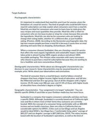 Target Audience
Psychographic characteristics
It’s important to understand that meal kits aren’t just for anyone, given the
limitations of a meal kit service. The kind of people who could benefit from a
meal kit subscription can help explain what consumers want from a meal kit.
Meal kits are ideal for consumers who want to learn how to cook given the
easy recipes and exact quantities they provide. Meal kits offer a relief for
consumers who are too busy to plan or shop for a meal, because they provide
the ingredients. Meal kits can also be for consumers who are looking to
change their eating habits, whether it’s a different diet, or just healthier
eating. (Preston, 2020). According to the Numerator psychographic data, the
top two reasons people purchase a meal kit is because it saves time on meal
planning and saves time on shopping. (Schoenbauer, 2019).
When a consumer chooses Sunbasket, they are choosing a meal kit service
that offers the most organic ingredients and sustainable impact. Sunbasket
takes pride in almost having 100% organic produce and almost 100%
recyclable packaging. This mission value resonates with many consumers
who choose to purchase a meal kit subscription because they are wanting to
live a healthier and more conscientious lifestyle.
Demographic characteristics: Write about any demographic characteristics you
discover in your research. Some characteristics may be assumed based on, for
example, price. Write about your observations and conclusions.
The kind of consumer that is a meal kit buyer, tend to follow a trend of
shoppers that have a higher income, higher levels of education, and fall into
the Millennial and Gen X’er age group. Out of all the shoppers with a higher
income, 59.2% make over 80k per year, and 57.3% of those with higher levels
of education have a bachelor’s degree or higher.
Geographic characteristics: Your assignment is to target "nationally". You can
identify specific DMAs if you'd like so your Outdoor media buy has more focus.
Sunbasket is a company that targets consumers nationally and does not have
a specific DMA. Although, Sunbasket is currently based out of California right
now and this is where most of their farms they outsource are currently
located. With the concept of a consumer living comfortably with an $80,000
income and are health conscious, there are cities in California that are
considerable options for DMA’s. Cities such as San Diego and Los Angeles
would be ideal DMA’s. San Diego has a “comfortable living salary” average of
$83,257 and Los Angeles’ average is $87,260 (Lisa, 2019). The salary income,
based with the location of Sunbasket’s operations, as well as the kind of
 