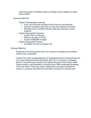 values the people of California share, San Diego and Los Angeles are ideal
chosen DMA’s.
Summary bullet list:
o Target’s Psychographic Summary
 Lives a busy lifestyle and doesn’t have time for meal planning
 Someone wanting to learn how to cook and embraces new foods
 Wanting to live a healthier lifestyle while also reducing a carbon
footprint
o Target’s Demographic Summary
 Gender: Man and Woman
 Between the ages of 24-40
 Income of $80,000 or higher
o Target’s Geographic Summary
 San Diego, CA and Los Angeles, CA
Message Objective
Sunbasket is the ideal meal kit service for consumers wanting to eat healthier
and live more sustainably.
I believe this is the message objective for Sunbasket because it demonstrates the
two unique selling points that Sunbasket offers for its consumers. Sunbasket
gives it’s consumers more healthy meal options because of their almost 100%
organic produce, and Sunbasket is striving to have 100% sustainable packaging
in the near future. These two unique selling points encompass Sunbasket’s
values as a company and what they want their consumers to resonate with.
 