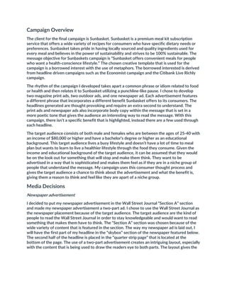 Campaign Overview
The client for the final campaign is Sunbasket. Sunbasket is a premium meal kit subscription
service that offers a wide variety of recipes for consumers who have specific dietary needs or
preferences. Sunbasket takes pride in having locally sourced and quality ingredients used for
every meal and believes in the power of sustainability and strives to be 100% sustainable. The
message objective for Sunbaskets campaign is “Sunbasket offers convenient meals for people
who want a health-conscience lifestyle.” The chosen creative template that is used for the
campaign is a borrowed interest with the use of metaphors. The borrowed interested is derived
from headline driven campaigns such as the Economist campaign and the Citibank Live Richly
campaign.
The rhythm of the campaign I developed takes apart a common phrase or idiom related to food
or health and then relates it to Sunbasket utilizing a punchline-like pause. I chose to develop
two magazine print ads, two outdoor ads, and one newspaper ad. Each advertisement features
a different phrase that incorporates a different benefit Sunbasket offers to its consumers. The
headlines generated are thought provoking and require an extra second to understand. The
print ads and newspaper ads also incorporate body copy within the message that is set in a
more poetic tone that gives the audience an interesting way to read the message. With this
campaign, there isn’t a specific benefit that is highlighted, instead there are a few used through
each headline.
The target audience consists of both male and females who are between the ages of 25-40 with
an income of $80,000 or higher and have a bachelor’s degree or higher as an educational
background. This target audience lives a busy lifestyle and doesn’t have a lot of time to meal
plan but wants to learn to live a healthier lifestyle through the food they consume. Given the
income and educational background of the target audience, it can be assumed that they would
be on the look out for something that will stop and make them think. They want to be
advertised in a way that is sophisticated and makes them feel as if they are in a niche group of
people that understand the message. My campaign uses this consumer thought process and
gives the target audience a chance to think about the advertisement and what the benefit is,
giving them a reason to think and feel like they are apart of a niche group.
Media Decisions
Newspaper advertisement
I decided to put my newspaper advertisement in the Wall Street Journal “Section A” section
and made my newspaper advertisement a two-part ad. I chose to use the Wall Street Journal as
the newspaper placement because of the target audience. The target audience are the kind of
people to read the Wall Street Journal in order to stay knowledgeable and would want to read
something that makes them have to think. The “Section A” section was chosen because of the
wide variety of content that is featured in the section. The way my newspaper ad is laid out, I
will have the first part of my headline in the “skybox” section of the newspaper featured below.
The second half of the headline is placed in the “quarter strip page” that is located at the
bottom of the page. The use of a two-part advertisement creates an intriguing layout, especially
with the content that is being used to draw the readers eye to both parts. The layout gives the
 