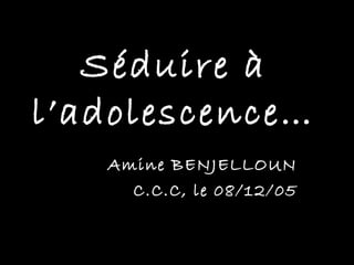 Séduire à
l’adolescence…
   Amine BENJELLOUN
     C.C.C, le 08/12/05
 