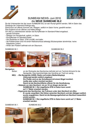 SUNBEAM NEWS- Juni 2016
die NEUE SUNBEAM 36.2
Da die Unterwanten bei der neuen SUNBEAM 36.2 an den Rumpf geführt werden, fällt im Salon das
Gestänge der Unterwant-Püttinge weg.
Damit kann ein offener Schrank inkl. Ablagen, seitlich im Salon Vorne, gewählt werden.
Das Ergebnis ist ein offenes und helles Design.
Um dies zu unterstreichen werden die Rumpffenster im Standard-Paket eingebaut.
- gerade Schränke
- Ablagen am Hauptschott, seitlich, im Salon
- Rumpffenster im Standard-Paket
- Die Sitzbänke im Salon, STB und BB, sind tiefer.
- die Polsterrücken sind mit einem Klettverschluss befestigt (Rückenpolster abnehmbar, keine
klappbaren Lehen)
- Hinter den Polstern befindet sich ein Stauraum.
SUNBEAM 36.1: SUNBEAM 36.2
Navigation:
Bisher: an der Rückseite des Navitisches befindet sich ein Technik-Schrank für die
Navigeräte. Dies beeinträchtigte das Handling am Tisch ein wenig
NEU: - Die Navigeräte (UKW), Radio und andere Bediendisplays
(Heizung) werden seitlich angebaut.
Ein Plotter wird an der Schottwand mit einem Bügel montiert.
(sollte aber außen montiert werden)
Damit ist die Navitischfläche offener für die Handhabung.
- Sitzbank vor dem Navitisch: ist um 10 cm länger als bei der
SUNBEAM 36.1. Die Liegefläche STB im Salon kann somit
auf 1,7 Meter erweitert werden.
- Ergonomie des Navitisches: der Fußraum unter dem Navitisch ist offen.
Er wurde vergrößert. Die Höhen zwischen Navitisch und den Ablagen seitlich
wurde angeglichen. Damit ist die Bewegungsfreiheit am Navitisch wesentlich
erhöht worden.
SUNBEAM 36.1. Die Liegefläche STB im Salon kann somit auf 1,7 Meter
erweitert werden.
SUNBEAM 36.1: SUNBEAM 36.2
 
