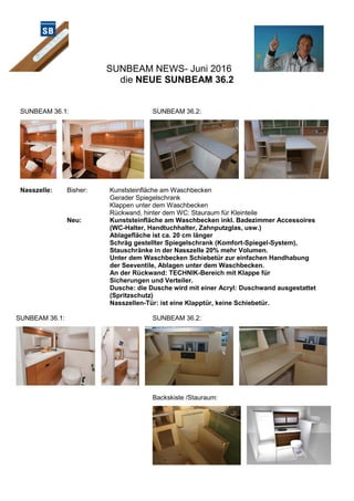 SUNBEAM NEWS- Juni 2016
die NEUE SUNBEAM 36.2
SUNBEAM 36.1: SUNBEAM 36.2:
Nasszelle: Bisher: Kunststeinfläche am Waschbecken
Gerader Spiegelschrank
Klappen unter dem Waschbecken
Rückwand, hinter dem WC: Stauraum für Kleinteile
Neu: Kunststeinfläche am Waschbecken inkl. Badezimmer Accessoires
(WC-Halter, Handtuchhalter, Zahnputzglas, usw.)
Ablagefläche ist ca. 20 cm länger
Schräg gestellter Spiegelschrank (Komfort-Spiegel-System),
Stauschränke in der Nasszelle 20% mehr Volumen.
Unter dem Waschbecken Schiebetür zur einfachen Handhabung
der Seeventile, Ablagen unter dem Waschbecken.
An der Rückwand: TECHNIK-Bereich mit Klappe für
Sicherungen und Verteiler.
Dusche: die Dusche wird mit einer Acryl: Duschwand ausgestattet
(Spritzschutz)
Nasszellen-Tür: ist eine Klapptür, keine Schiebetür.
SUNBEAM 36.1: SUNBEAM 36.2:
Backskiste /Stauraum:
 