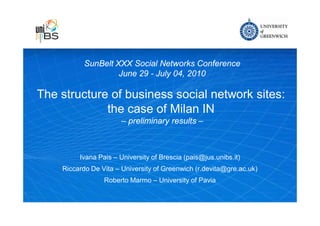 SunBelt XXX Social Networks Conference
                    June 29 - July 04, 2010

The structure of business social network sites:
             the case of Milan IN
                       – preliminary results –



         Ivana Pais – University of Brescia (pais@jus.unibs.it)
    Riccardo De Vita – University of Greenwich (r.devita@gre.ac.uk)
                 Roberto Marmo – University of Pavia



                                             Teaching excellence for over a hundred years
 