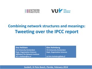 Combining network structures and meanings:

Tweeting over the IPCC report
Iina Hellsten

Kim Holmberg

VU University Amsterdam
Dept. Organization Sciences
Affiliated The Network Institute
(e) i.r.hellsten@vu.nl

VU University Amsterdam
Dept. Organization Sciences
(e) kim.holmberg@abo.fi

Sunbelt, St Pete Beach, Florida, February 2014

 