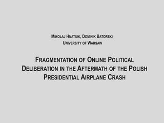FRAGMENTATION OF ONLINE POLITICAL
DELIBERATION IN THE AFTERMATH OF THE POLISH
PRESIDENTIAL AIRPLANE CRASH
MIKOŁAJ HNATIUK, DOMINIK BATORSKI
UNIVERSITY OF WARSAW
 